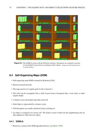 74 CHAPTER 8. VISUALISING TEXT AND OBJECT COLLECTIONS (FEATURE SPACES)
Figure 8.7: The SOMLib system with the libViewer interface. Documents are assigned to sections
of a bookshelf (or post boxes) according to their content. [Image used with kind permission
of Andreas Rauber.]
8.4 Self-Organizing Maps (SOM)
• Self-organizing map (SOM) invented by Kohonen [2000].
• Based on neural networks.
• The map consists of a regular grid of cells (“neurons”).
• The cells may be rectangular (like a shelf of post boxes), hexagonal (like a wine rack), or other
regular shapes.
• A feature vector (descriptor) describes each cell.
• Each object is represented by a feature vector.
• Cell descriptors are usually initialised using a training set.
• An object is assigned to its closest cell. The feature vectors of that cell and neighbouring cells are
then updated to reflect the new object.
8.4.1 SOMLib
• Based on a variant of the SOM algorithm [Rauber and Merkl, 1999].
 