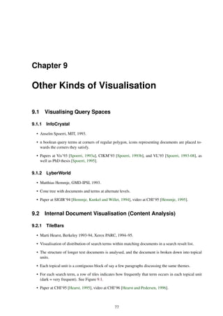 Chapter 9
Other Kinds of Visualisation
9.1 Visualising Query Spaces
9.1.1 InfoCrystal
• Anselm Spoerri, MIT, 1993.
• n boolean query terms at corners of regular polygon, icons representing documents are placed to-
wards the corners they satisfy.
• Papers at Vis’93 [Spoerri, 1993a], CIKM’93 [Spoerri, 1993b], and VL’93 [Spoerri, 1993-08], as
well as PhD thesis [Spoerri, 1995].
9.1.2 LyberWorld
• Matthias Hemmje, GMD-IPSI, 1993.
• Cone tree with documents and terms at alternate levels.
• Paper at SIGIR’94 [Hemmje, Kunkel and Willet, 1994], video at CHI’95 [Hemmje, 1995].
9.2 Internal Document Visualisation (Content Analysis)
9.2.1 TileBars
• Marti Hearst, Berkeley 1993-94, Xerox PARC, 1994–95.
• Visualisation of distribution of search terms within matching documents in a search result list.
• The structure of longer text documents is analysed, and the document is broken down into topical
units.
• Each topical unit is a contiguous block of say a few paragraphs discussing the same themes.
• For each search term, a row of tiles indicates how frequently that term occurs in each topical unit
(dark = very frequent). See Figure 9.1.
• Paper at CHI’95 [Hearst, 1995], video at CHI’96 [Hearst and Pedersen, 1996].
77
 