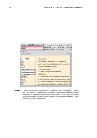 78 CHAPTER 9. OTHER KINDS OF VISUALISATION
Figure 9.1: TileBars visualisation of the distribution of three search terms “osteoporosis”, “preven-
tion”, and “research” within matching documents. The top-ranked document has some
disussion of all three terms in the middle of the document. The fifth, sixth, and seventh
matching documents all discuss research but have no mention of osteoporosis. [Image
used with kind permission of Marti Hearst.]
 
