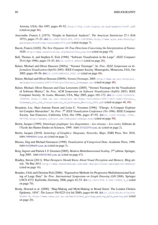 80 BIBLIOGRAPHY
Arizona, USA). Oct 1997, pages 49–52. http://ftp.iicm.tugraz.at/pub/papers/vis97.pdf
(cited on page 46).
Anscombe, Francis J. [1973]. “Graphs in Statistical Analysis”. The American Statistician 27.1 (Feb
1973), pages 17–21. doi:10.1080/00031305.1973.10478966. http://www.sjsu.edu/faculty/
gerstman/StatPrimer/anscombe1973.pdf (cited on page 7).
Bacon, Francis [1620]. The New Organon: Or True Directions Concerning the Interpretation of Nature.
1620. http://www.constitution.org/bacon/nov_org.htm (cited on page 19).
Ball, Thomas A. and Stephen G. Eick [1996]. “Software Visualization in the Large”. IEEE Computer
29.4 (Apr 1996), pages 33–43. doi:10.1109/2.488299 (cited on page 26).
Balzer, Michael and Oliver Deussen [2005a]. “Voronoi Treemaps”. In: Proc. IEEE Symposium on In-
formation Visualization (InfoVis 2005). IEEE Computer Society. Minneapolis, Minnesota, USA, Oct
2005, pages 49–56. doi:10.1109/INFOVIS.2005.40 (cited on page 48).
Balzer, Michael and Oliver Deussen [2005b]. Voronoi Treemaps. 2005. http://www.ub.uni-konstanz.
de/kops/volltexte/2007/2726/avi/Voronoi_Treemaps.avi (cited on page 48).
Balzer, Michael, Oliver Deussen and Claus Lewerentz [2005]. “Voronoi Treemaps for the Visualization
of Software Metrics”. In: Proc. ACM Symposium on Software Visualization (SoftVis 2005). IEEE
Computer Society. St. Louis, Missouri, USA, May 2005, pages 165–172. doi:10.1145/1056018.
1056041. http://www.ub.uni- konstanz.de/kops/volltexte/2007/2417/pdf/Voronoi_
Treemaps_for_the_Visualization_of_Software_Metrics_2005.pdf (cited on pages 48, 49).
Beaudoin, Luc, Marc-Antoine Parent and Loius C. Vroomen [1996]. “Cheops: A Compact Explorer
for Complex Hierarchies”. In: Proc. 7th IEEE Visualization Conference (Vis 1996). IEEE Computer
Society. San Francisco, California, USA, Oct 1996, pages 87–92. doi:10 . 1109 / VISUAL . 1996 .
567745. http://pages.infinit.net/lbeaudoi/cheops.html (cited on page 50).
Bertin, Jacques [1999]. Sémiologie graphique: Les diagrammes – Les réseaux – Les cartes. Editions de
l’Ecole des Hautes Etudes en Sciences, 1999. ISBN 2713212774 (com, uk) (cited on page 2).
Bertin, Jacques [2010]. Semiology of Graphics: Diagrams, Networks, Maps. ESRI Press, Nov 2010.
ISBN 1589482611 (com, uk) (cited on page 2).
Blasius, Jörg and Michael Greenacre [1998]. Visualization of Categorical Data. Academic Press, 1998.
ISBN 0122990455 (com, uk) (cited on page 3).
Borg, Ingwer and Patrick J. F. Groenen [2005]. Modern Multidimensional Scaling. 2nd edition. Springer,
Aug 2005. ISBN 0387251502 (com, uk) (cited on page 67).
Bradley, Steven [2011]. What Designers Should Know About Visual Perception and Memory. Blog art-
icle. 7th Mar 2011. http://www.vanseodesign.com/web-design/visual-perception-memory/
(cited on page 16).
Brandes, Ulrik and Christian Pich [2006]. “Eigensolver Methods for Progressive Multidimensional Scal-
ing of Large Data”. In: Proc. International Symposium on Graph Drawing (GD 2006). Springer
LNCS 4372. Karlsruhe, Germany, 2006, pages 42–53. doi:10.1007/978-3-540-70904-6_6 (cited
on page 70).
Brody, Howard et al. [2000]. “Map-Making and Myth-Making in Broad Street: The London Cholera
Epidemic, 1854”. The Lancet 356.9223 (1st Jul 2000), pages 64–68. doi:10.1016/S0140-6736(00)
02442-9). http://www.casa.ucl.ac.uk/martin/msc_gis/map_making_myth_making.pdf (cited
on page 20).
 
