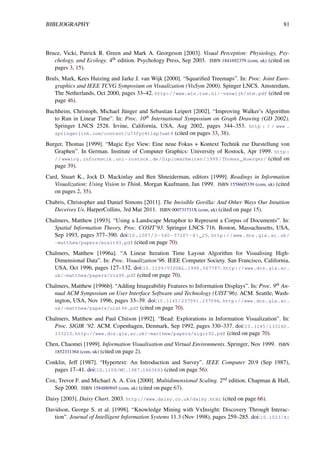 BIBLIOGRAPHY 81
Bruce, Vicki, Patrick R. Green and Mark A. Georgeson [2003]. Visual Perception: Physiology, Psy-
chology, and Ecology. 4th edition. Psychology Press, Sep 2003. ISBN 1841692379 (com, uk) (cited on
pages 3, 15).
Bruls, Mark, Kees Huizing and Jarke J. van Wijk [2000]. “Squarified Treemaps”. In: Proc. Joint Euro-
graphics and IEEE TCVG Symposium on Visualization (VisSym 2000). Spinger LNCS. Amsterdam,
The Netherlands, Oct 2000, pages 33–42. http://www.win.tue.nl/~vanwijk/stm.pdf (cited on
page 46).
Buchheim, Christoph, Michael Jünger and Sebastian Leipert [2002]. “Improving Walker’s Algorithm
to Run in Linear Time”. In: Proc. 10th International Symposium on Graph Drawing (GD 2002).
Springer LNCS 2528. Irvine, California, USA, Aug 2002, pages 344–353. http : / / www .
springerlink.com/content/u73fyc4tlxp3uwt8 (cited on pages 33, 38).
Burger, Thomas [1999]. “Magic Eye View: Eine neue Fokus + Kontext Technik zur Darstellung von
Graphen”. In German. Institute of Computer Graphics: University of Rostock, Apr 1999. http :
//wwwicg.informatik.uni- rostock.de/Diplomarbeiten/1999/Thomas_Buerger/ (cited on
page 39).
Card, Stuart K., Jock D. Mackinlay and Ben Shneiderman, editors [1999]. Readings in Information
Visualization: Using Vision to Think. Morgan Kaufmann, Jan 1999. ISBN 1558605339 (com, uk) (cited
on pages 2, 35).
Chabris, Christopher and Daniel Simons [2011]. The Invisible Gorilla: And Other Ways Our Intuition
Deceives Us. HarperCollins, 3rd Mar 2011. ISBN 000731731X (com, uk) (cited on page 15).
Chalmers, Matthew [1993]. “Using a Landscape Metaphor to Represent a Corpus of Documents”. In:
Spatial Information Theory, Proc. COSIT’93. Springer LNCS 716. Boston, Massachusetts, USA,
Sep 1993, pages 377–390. doi:10.1007/3- 540- 57207- 4_25. http://www.dcs.gla.ac.uk/
~matthew/papers/ecsit93.pdf (cited on page 70).
Chalmers, Matthew [1996a]. “A Linear Iteration Time Layout Algorithm for Visualising High-
Dimensional Data”. In: Proc. Visualization’96. IEEE Computer Society. San Francisco, California,
USA, Oct 1996, pages 127–132. doi:10.1109/VISUAL.1996.567787. http://www.dcs.gla.ac.
uk/~matthew/papers/vis96.pdf (cited on page 70).
Chalmers, Matthew [1996b]. “Adding Imageability Features to Information Displays”. In: Proc. 9th An-
nual ACM Symposium on User Interface Software and Technology (UIST’96). ACM. Seattle, Wash-
ington, USA, Nov 1996, pages 33–39. doi:10.1145/237091.237096. http://www.dcs.gla.ac.
uk/~matthew/papers/uist96.pdf (cited on page 70).
Chalmers, Matthew and Paul Chitson [1992]. “Bead: Explorations in Information Visualization”. In:
Proc. SIGIR ’92. ACM. Copenhagen, Denmark, Sep 1992, pages 330–337. doi:10.1145/133160.
133215. http://www.dcs.gla.ac.uk/~matthew/papers/sigir92.pdf (cited on page 70).
Chen, Chaomei [1999]. Information Visualisation and Virtual Environments. Springer, Nov 1999. ISBN
1852331364 (com, uk) (cited on page 2).
Conklin, Jeff [1987]. “Hypertext: An Introduction and Survey”. IEEE Computer 20.9 (Sep 1987),
pages 17–41. doi:10.1109/MC.1987.1663693 (cited on page 56).
Cox, Trevor F. and Michael A. A. Cox [2000]. Multidimensional Scaling. 2nd edition. Chapman & Hall,
Sep 2000. ISBN 1584880945 (com, uk) (cited on page 67).
Daisy [2003]. Daisy Chart. 2003. http://www.daisy.co.uk/daisy.html (cited on page 66).
Davidson, George S. et al. [1998]. “Knowledge Mining with VxInsight: Discovery Through Interac-
tion”. Journal of Intelligent Information Systems 11.3 (Nov 1998), pages 259–285. doi:10.1023/A:
 