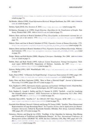 82 BIBLIOGRAPHY
1008690008856. http://www.cs.sandia.gov/projects/VxInsight/pubs/jiis98_prepub.pdf
(cited on page 71).
Del Bimbo, Alberto [1999]. Visual Information Retrieval. Morgan Kaufmann, Jun 1999. ISBN 1558606246
(com, uk) (cited on page 3).
Derlien, Tjark [2010]. Disc Inventory X. 2010. http://www.derlien.com/ (cited on page 46).
Di Battista, Giuseppe et al. [1999]. Graph Drawing: Algorithms for the Visualization of Graphs. New
Jersey: Prentice Hall, 1999. ISBN 0133016153 (com, uk) (cited on page 57).
Diderot, Denis and Jean le Rond d’Alembert [1751a]. Encyclopédie, ou dictionnaire raisonné des sci-
ences, des arts et des métiers. 1751. http://en.wikipedia.org/wiki/Encyclopedie (cited on
page 19).
Diderot, Denis and Jean le Rond d’Alembert [1751b]. Figurative System of Human Knowledge. 1751.
http://en.wikipedia.org/wiki/Figurative_system_of_human_knowledge (cited on page 19).
Diderot, Denis and Jean le Rond d’Alembert [1751c]. Figurative System of Human Knowledge. Wikime-
dia Commons. 1751. http://en.wikipedia.org/wiki/Image:ENC_SYSTEME_FIGURE.jpeg (cited
on page 20).
Dodge, Martin and Rob Kitchin [2000]. Mapping Cyberspace. Routledge, Nov 2000. ISBN 0415198844
(com, uk) (cited on page 3).
Duffett, Peter and Rudi Vernik [1997]. Software System Visualisation: Netmap Investigations. Tech-
nical report DSTO-TR-0558. Department of Defence, Australia, Jul 1997. http : / / en .
scientificcommons.org/17520204 (cited on page 53).
Dykstra, Phillip [1991]. XDU. WareOnEarth. 1991. http://sd.wareonearth.com/~phil/xdu/ (cited
on page 41).
Eades, Peter [1984]. “A Heuristic for Graph Drawing”. Congressus Numerantium 42 (1984), pages 149–
160. http://www.cs.usyd.edu.au/~peter/old_spring_paper.pdf (cited on page 70).
Eades, Peter and Kozo Sugiyama [1990]. “How to Draw a Directed Graph”. Journal of Information
Processing 13.4 (1990), pages 424–437 (cited on page 57).
Eick, Stephen G. [1997]. Information display apparatus and methods. US Patent 5644692. Filed 6th Dec.
1991, issued 1st July 1997. Lucent Technologies, Jul 1997 (cited on page 26).
Eick, Stephen G., Joseph L. Steffen and Eric E. Sumner Jr. [1992]. “SeeSoft – a tool for visualizing
line oriented software statistics”. IEEE Transactions on Software Engineering 18.11 (Nov 1992),
pages 957–968. doi:10.1109/32.177365 (cited on page 26).
Fairchild, Kim [1987]. “SemNet 2.1”. In: CHI+GI 1987 Video Program. ACM. 1987. http://www.
open-video.org/details.php?videoid=8049 (cited on page 59).
Fairchild, Kim Michael, Steven E. Poltrock and George W. Furnas [1988]. “SemNet: Three-Dimensional
Representations of Large Knowledge Bases”. In: Cognitive Science and its Applications for Human-
Computer Interaction. Edited by Raymonde Guindon. Hillsdale, New Jersey: Lawrence Erlbaum,
1988, pages 201–233 (cited on page 59).
Faloutsos, Christos and King-Ip Lin [1995]. “FastMap: A Fast Algorithm for Indexing, Data-Mining
and Visualization of Traditional and Multimedia Datasets”. In: Proc. International Conference on
Management of Data (SIGMOD ’95). ACM. San Jose, California, USA, May 1995, pages 163–174.
doi:10.1145/223784.223812. http://www.cs.cmu.edu/~christos/PUBLICATIONS.OLDER/
sigmod95.pdf (cited on page 69).
 