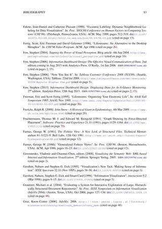 BIBLIOGRAPHY 83
Fekete, Jean-Daniel and Catherine Plaisant [1999]. “Excentric Labeling: Dynamic Neighborhood La-
beling for Data Visualization”. In: Proc. SIGCHI Conference on Human Factors in Computing Sys-
tems (CHI’99). (Pittsburgh, Pennsylvania, USA). ACM. May 1999, pages 512–519. doi:10.1145/
302979.303148. http://hcil2.cs.umd.edu/trs/98-09/98-09.pdf (cited on page 13).
Fertig, Scott, Eric Freeman and David Gelernter [1996]. “Lifestreams: An Alternative to the Desktop
Metaphor”. In: CHI’96 Video Program. ACM. Apr 1996 (cited on page 26).
Few, Stephen [2004]. Tapping the Power of Visual Perception. Blog article. 4th Sep 2004. http://www.
perceptualedge.com/articles/ie/visual_perception.pdf (cited on page 16).
Few, Stephen [2006]. Information Dashboard Design: The Effective Visual Communication of Data. 2nd
edition coming in Aug 2013 with Analytics Press. O’Reilly, 1st Jan 2006. ISBN 0596100167 (com, uk)
(cited on pages 2, 15).
Few, Stephen [2008]. “Now You See It”. In: Tableau Customer Conference 2008 (TCC08). (Seattle,
Washington, USA). Tableau. 22nd Jul 2008. http://www.tableausoftware.com/mkt/downloads/
TCC08-Keynote-Stephen-Few.pdf (cited on page 5).
Few, Stephen [2013]. Information Dashboard Design: Displaying Data for At-A-Glance Monitoring.
2nd edition. Analytics Press, 15th Aug 2013. ISBN 1938377001 (com, uk) (cited on pages 2, 15).
Freeman, Eric and Scott Fertig [1995]. “Lifestreams: Organizing Your Electronic Life”. In: AAAI Fall
Symposium 1995. AAAI, Nov 1995. http://www.aaai.org/Papers/Symposia/Fall/1995/FS-
95-03/FS95-03-007.pdf (cited on page 26).
Frerichs, Ralph R. [2009]. John Snow - A Historical Giant in Epidemiology. 4th Mar 2009. http://www.
ph.ucla.edu/epi/snow.html (cited on page 20).
Fruchtermann, Thomas M. J. and Edward M. Reingold [1991]. “Graph Drawing by Force-Directed
Placement”. Software: Practice and Experience 21.11 (1991), pages 1129–1164. doi:10.1002/spe.
4380211102 (cited on page 70).
Furnas, George W. [1981]. The Fisheye View: A New Look at Structured Files. Technical Memor-
andum 81-11221-9. Bell Labs, 12th Oct 1981. http://www.si.umich.edu/~furnas/Papers/
FisheyeOriginalTM.pdf (cited on page 12).
Furnas, George W. [1986]. “Generalized Fisheye Views”. In: Proc. CHI’86. (Boston, Massachusetts,
USA). ACM. Apr 1986, pages 16–23. doi:10.1145/22627.22342 (cited on page 12).
Geroimenko, Vladimir and Chaomei Chen, editors [2005]. Visualising the Semantic Web: XML-based
Internet and Information Visualization. 2nd edition. Springer Verlag, 2005. ISBN 1852339764 (com, uk)
(cited on page 2).
Gershon, Nahum and Stephen G. Eick [1995]. “Visualization’s New Tack: Making Sense of Informa-
tion”. IEEE Spectrum 32.11 (Nov 1995), pages 38–56. doi:10.1109/6.469330 (cited on page 3).
Gershon, Nahum, Stephen G. Eick and Stuart Card [1998]. “Information Visualization”. interactions 5.2
(Mar 1998), pages 9–15. doi:10.1145/274430.274432 (cited on page 3).
Granitzer, Michael et al. [2004]. “Evaluating a System for Interactive Exploration of Large, Hierarch-
ically Structured Document Repositories”. In: Proc. IEEE Symposium on Information Visualization
(InfoVis 2004). (Austin, Texas, USA). Oct 2004, pages 127–134. doi:10.1109/INFOVIS.2004.19
(cited on page 48).
Graz, Know-Center [2006]. InfoSky. 2006. http : / / know - center . tugraz . at / forschung /
wissenserschliessung/downloads_demos/infosky_demo (cited on page 48).
 
