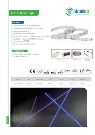 page96
•
page96
FEATURES
•
•
•
•
•
Decent decorative RGB lighting effect
Compatible with both 12V and 24V input
High quality ﬂexible PCB,
suitable for various installation
5m per roll, every 6pcs LEDs as one set be cuttable
Available in waterproof(IP65 & IP67) and
non-waterproof (IP20)
• Perfect uniform lighting effect
3
14.4W/M DC 12V/24V
Item No. Power Input Voltage LED Type:
676520
Max length
IV-ST5050-RGB 5050 RGB
PCB Width
12mm 5m/roll
LED
quantity
60pcs/m
8 120°
RGB LED Strip Light
APPLICATIONS
Shopping mall, hotel, villa, restaurant,
corridor, sinage, etc.
RGB Controller RGB Ampliﬁer
RGB Mini
Ampliﬁer
 