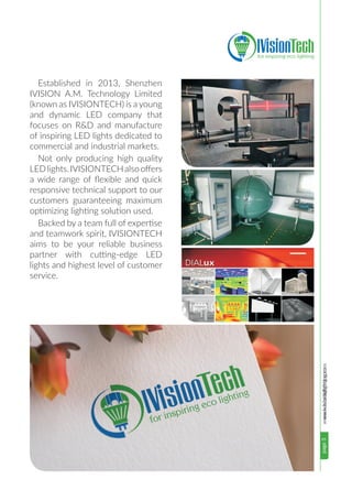 www.ivisionlighting.compage3www.ivisionlighting.com
Established in 2013, Shenzhen
IVISION A.M. Technology Limited
(known as IVISIONTECH) is a young
and dynamic LED company that
focuses on R&D and manufacture
of inspiring LED lights dedicated to
commercial and industrial markets.
Not only producing high quality
LEDlights.IVISIONTECHalsooffers
a wide range of flexible and quick
responsive technical support to our
customers guaranteeing maximum
optimizing lighting solution used.
Backed by a team full of expertise
and teamwork spirit, IVISIONTECH
aims to be your reliable business
partner with cutting-edge LED
lights and highest level of customer
service.
 