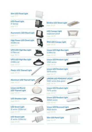 LED Street Light
(E series 120lm/w)
page 24-25
Slimline LED Street Light
page 26-27
LED Canopy Light
explosion-proof
page 28-29
Linear LED Pendant Light
3565 series
page 34-35
Linear LED Pendant Light
5070 series
page 36-37
IP65 LED Canopy Light
page 30-31
LINEAR LED PENDANT LIGHT
5065 series (low glare)
page 38-39
Linear LED Pendant Light
7575 series
page 40-41
Linear LED Pendant Light
10065 series
page 42-43
Linear LED Recessed Light
9035 Series
page 44-45
Slim LED Panel Light
page 46-47
Asymmetric LED Flood Light
page 6-7
High Power LED Flood Light
(150lm/w)
page 8-9
Slim LED Flood Light
page 2-3
LED Flood Light
(F Series)
page 4-5
UFO LED High Bay Light
(170lm/w)
page 10-11
UFO LED High Bay Light
(140lm/w)
page 12-13
Linear LED High Bay Light
(130lm/w)
page 32-33
Plastic LED Triproof Light
page 14-15
Aluminum LED Triproof Light
page 16-17
Linear and Round
LED Triproof Light
page 18-19
LED Shoebox Light
page 20-21
LED Street Light
(E series 150lm/w)
page 22-23
 
