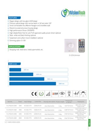 page39www.ivisionlighting.com
Item No. Power Input Voltage Lumen Flux
20W
40W
60W
80W
AC100-277V
AC100-277V
AC100-277V
AC100-277V
IV-LP5065N-20W
IV-LP5065N-40W
IV-LP5065N-60W
IV-LP5065N-80W
2,000LM±5%
4,000LM±5%
6,000LM±5%
8,000LM±5%
page39IVisionLighting
FEATURES
SIZE in mm
APPLICATIONS
•
•
•
•
•
• Shopping mall, retail store, hotel,supermarket, etc.
Housing color options
CCT: 3000K/4000K/6000K
680×220×175mm
(12pcs/CTN)
1362×220×175mm
(12pcs/CTN)
2040×220×175cm
(6pcs/CTN)
silver/black/white
silver/black/white
silver/black/white
2720×220×175cm
(6pcs/CTN)silver/black/white
Product weight
1.2kg
2.4kg
3.9kg
4.9kg
Product size
（L*W*H）
650*50*65mm
1288*50*65mm
1920*50*65mm
2560*50*65mm
Elegant design with low glare UGR design
Precious optical design with narrow beam in 36°and wide 120°
Smart connectable into different hexagon and snowflake style
Decent no-external screws housing design
High performance Osram 3030SMD
• High reliable flicker free UL and TUV approved quality power driver optional
•
•
Silver, white and black finishing optional
Suspension and surface mount installation optional
• Dimming option: 0-10V
Packing Size
600 mm
1200 mm
1800 mm
2400 mm
80 Ra 100 lm/W PF>0.95
0
0
120
3620
0-10V dimmer
 