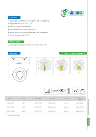 page63www.ivisionlighting.compage63IVisionLighting
FEATURES
SIZE in mm
APPLICATIONS
•
•
•
•
•
•
• Shopping mall, retail store, hotel, convention center, etc.
Item No. Power Input Voltage Lumen Flux Cutout size
24°/38°/60°
50W
80W
100W
AC100-277V
AC100-277V
AC100-277V
CCT: 2700K/3000K/4000K
IV-DLH-50W
IV-DLH-80W
IV-DLH-100W
4,250LM±5%
7,200LM±5%
9,000LM±5%
ø175*H130mm
ø225*H170mm
ø225*H170mm
ø160mm
ø200mm
ø200mm
High brightness COB LED downlight for high ceiling lighting
High performance CITIZEN COB
Uniform & smooth lighting effect
High reliable UL approved power driver
Robust aluminum housing with excellent heat management
Dimming option: Triac, 0-10V
H
øD
LIGHT DISTRIBUTION CURVE
24° 38° 60°
Product size
(D*H)
 