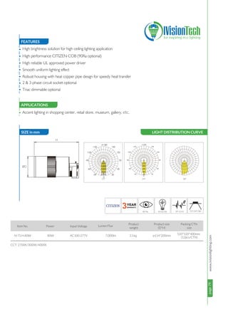 page79www.ivisionlighting.com13°/24°/38°
page79IVisionLighting
FEATURES
APPLICATIONS
•
•
•
•
•
•
•
•
APPLICATIONS
80W 7,000lm
Accent lighting in shopping center, retail store, museum, gallery, etc.
CCT: 2700K/3000K/4000K
Item No. Power Input Voltage Lumen Flux
Product
weight
IV-TLH-80W AC100-277V
Packing CTN
size
High brightness solution for high ceiling lighting application
High performance CITIZEN COB (90Ra optional)
High reliable UL approved power driver
Smooth uniform lighting effect
Robust housing with heat copper pipe design for speedy heat transfer
2 & 3-phase circuit socket optional
Triac dimmable optional
2.5kg ø114*200mm
520*520*400mm
(12pcs/CTN)
SIZE in mmSIZE in mm
H
øD
LIGHT DISTRIBUTION CURVE
24° 38°15°
500
1000
1500
2000
2500
Product size
(D*H)
 
