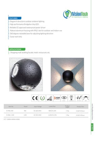 page89www.ivisionlighting.com
3
page89IVisionLighting
FEATURES
APPLICATIONS
•
•
•
•
•
•
8W
12W
AC100-240V
AC100-240V
CCT: 3000K/4000K/6500K
Shopping mall, building facade, hotel, restaurant, etc.
Item No. Power Input Voltage Lumen Flux Product
weight
65
Product Size
Elegant 4 directions outdoor ambient lighting
High performance Bridgelux chip LED
Reliable CE approved waterproof power driver
Robust aluminum housing with IP65 rate for outdoor and indoor use
360 degree rotatable base for adjusting lighting direction
• 3 year warranty
IV-RWL-8W
IV-RWL-12W
800LM±10%
1,200LM±10%
1.1kg D100*H94mm
D100*H94mm1.3kg
8 100 360°
 