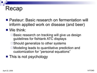 Recap Pasteur: Basic research on fermentation will inform applied work on disease (and beer) We think: Basic research on tracking will give us design guidelines for fishtank ATC displays Should generalize to other systems Modeling leads to quantitative prediction and customization for “personal equations” This is not psychology 