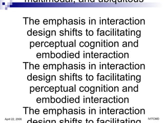As interactive technology becomes immersive, multimodal, and ubiquitous The emphasis in interaction design shifts to facilitating perceptual cognition and embodied interaction  The emphasis in interaction design shifts to facilitating perceptual cognition and embodied interaction  The emphasis in interaction design shifts to facilitating perceptual cognition and embodied interaction  