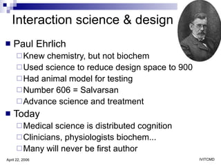 Interaction science & design Paul Ehrlich Knew chemistry, but not biochem Used science to reduce design space to 900  Had animal model for testing Number 606 = Salvarsan Advance science and treatment Today Medical science is distributed cognition  Clinicians, physiologists biochem... Many will never be first author 
