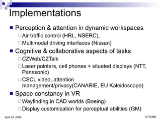 Implementations Perception & attention in dynamic workspaces Air traffic control (HRL, NSERC),  Multimodal driving interfaces (Nissan) Cognitive & collaborative aspects of tasks CZWeb/CZTalk  Laser pointers, cell phones + situated displays (NTT, Panasonic) CSCL video, attention management/privacy(CANARIE, EU Kaleidoscope) Space constancy in VR Wayfinding in CAD worlds (Boeing) Display customization for perceptual abilities (GM) 