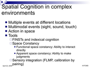 Spatial Cognition in complex environments Multiple events at different locations Multimodal events (sight, sound, touch) Action in space Tools FINSTs and indexical cognition Space Constancy  Functional space constancy: Ability to interact directly Apparent space constancy: Ability to make judgments  Sensory integration (FLMP, calibration by pairing) 