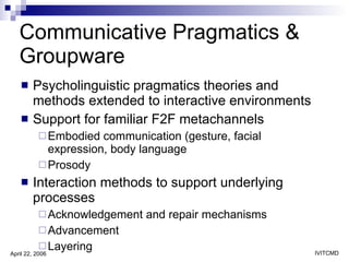 Communicative Pragmatics & Groupware  Psycholinguistic pragmatics theories and methods extended to interactive environments Support for familiar F2F metachannels Embodied communication (gesture, facial expression, body language Prosody Interaction methods to support underlying processes  Acknowledgement and repair mechanisms Advancement Layering 