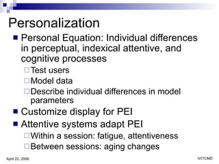 Personalization Personal Equation: Individual differences in perceptual, indexical attentive, and cognitive processes Test users Model data Describe individual differences in model parameters Customize display for PEI Attentive systems adapt PEI  Within a session: fatigue, attentiveness Between sessions: aging changes 
