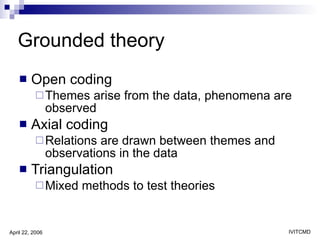 Grounded theory Open coding Themes arise from the data, phenomena are observed Axial coding Relations are drawn between themes and observations in the data Triangulation Mixed methods to test theories 