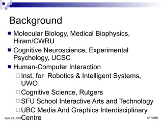 Background Molecular Biology, Medical Biophysics, Hiram/CWRU Cognitive Neuroscience, Experimental Psychology, UCSC Human-Computer Interaction  Inst. for  Robotics & Intelligent Systems, UWO Cognitive Science, Rutgers SFU School Interactive Arts and Technology UBC Media And Graphics Interdisciplinary Centre 