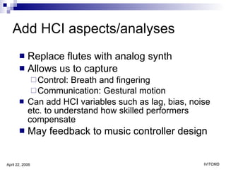 Add HCI aspects/analyses Replace flutes with analog synth Allows us to capture  Control: Breath and fingering Communication: Gestural motion Can add HCI variables such as lag, bias, noise etc. to understand how skilled performers compensate May feedback to music controller design 