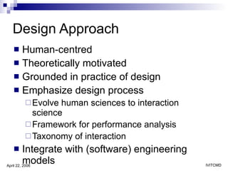Design Approach Human-centred  Theoretically motivated  Grounded in practice of design Emphasize design process Evolve human sciences to interaction science Framework for performance analysis Taxonomy of interaction Integrate with (software) engineering models 