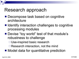 Research approach Decompose task based on cognitive architecture Identify interaction challenges to cognitive processing modules  Devise “toy world” test of that module’s robustness to challenge Use-inspired basic research  Research interaction, not the mind Model data for quantitative prediction 