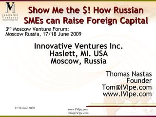 Show Me the $! How Russian
         SMEs can Raise Foreign Capital
3rd Moscow Venture Forum:
Moscow Russia, 17/18 June 2009

                 Innovative Ventures Inc.
                     Haslett, MI. USA
                     Moscow, Russia
                                           Thomas Nastas
                                                Founder
                                          Tom@IVIpe.com
                                          www.IVIpe.com
   17/18 June 2009       www.IVIpe.com
                         Info@IVIpe.com
 