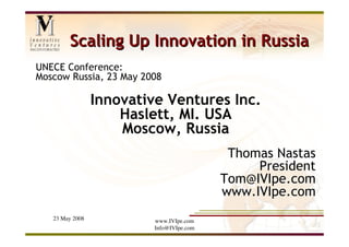 Scaling Up Innovation in Russia
UNECE Conference:
Moscow Russia, 23 May 2008

                 Innovative Ventures Inc.
                     Haslett, MI. USA
                     Moscow, Russia
                                           Thomas Nastas
                                               President
                                          Tom@IVIpe.com
                                          www.IVIpe.com
   23 May 2008           www.IVIpe.com
                         Info@IVIpe.com
 