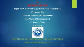 A
SEMINAR ON
Topic: IVIV Correlation & Biowaiver Considerations
Presented By:
Hariom Jaiswal (2101200566005)
M. Pharm (Pharmaceutics)
1st Year / 2st Sem
(2021-22)
INSTTITUTE OF TECHNOLOGY OF MANAGEMENT
GIDA, GORAKHAPUR, U.P
 