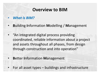 • Building Information Modelling / Management
• “An integrated digital process providing
coordinated, reliable information about a project
and assets throughout all phases, from design
through construction and into operation”
• Better Information Management
• For all asset types – buildings and infrastructure
Overview to BIM
• What is BIM?
 