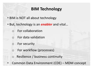 • BIM is NOT all about technology
• But, technology is an enabler and vital…
o For collaboration
o For data validation
o For security
o For workflow (processes)
o Resilience / business continuity
• Common Data Environment (CDE) – MDM concept
BIM Technology
 