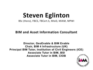 Steven Eglinton
BSc (Hons), FBCS, FBCart.S, MIoD, MIAM, MPWI
BIM and Asset Information Consultant
Director, GeoEnable & BIM Enable
Chair, BIM 4 Infrastructure (UK)
Principal BIM Tutor, Institution of Civil Engineers (ICE)
Associate Tutor in BIM, BSI
Associate Tutor in BIM, CIOB
 