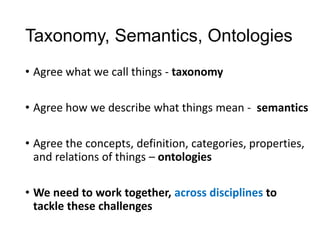 Taxonomy, Semantics, Ontologies
• Agree what we call things - taxonomy
• Agree how we describe what things mean - semantics
• Agree the concepts, definition, categories, properties,
and relations of things – ontologies
• We need to work together, across disciplines to
tackle these challenges
 