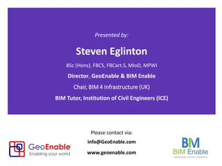 Presented by:
Steven Eglinton
BSc (Hons), FBCS, FBCart.S, MIoD, MPWI
Director, GeoEnable & BIM Enable
Chair, BIM 4 Infrastructure (UK)
BIM Tutor, Institution of Civil Engineers (ICE)
Please contact via:
www.geoenable.com
 