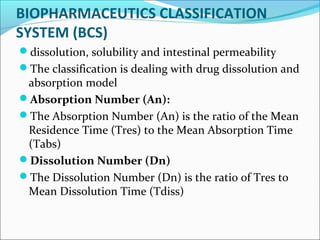 BIOPHARMACEUTICS CLASSIFICATION
SYSTEM (BCS)
dissolution, solubility and intestinal permeability
The classification is dealing with drug dissolution and
absorption model
Absorption Number (An):
The Absorption Number (An) is the ratio of the Mean
Residence Time (Tres) to the Mean Absorption Time
(Tabs)
Dissolution Number (Dn)
The Dissolution Number (Dn) is the ratio of Tres to
Mean Dissolution Time (Tdiss)
 