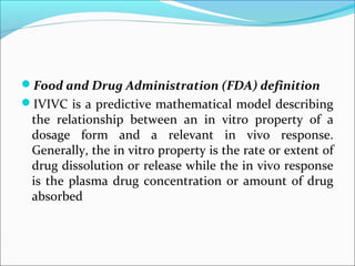 Food and Drug Administration (FDA) definition
IVIVC is a predictive mathematical model describing
the relationship between an in vitro property of a
dosage form and a relevant in vivo response.
Generally, the in vitro property is the rate or extent of
drug dissolution or release while the in vivo response
is the plasma drug concentration or amount of drug
absorbed
 