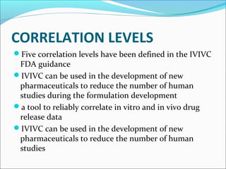 CORRELATION LEVELS
Five correlation levels have been defined in the IVIVC
FDA guidance
IVIVC can be used in the development of new
pharmaceuticals to reduce the number of human
studies during the formulation development
a tool to reliably correlate in vitro and in vivo drug
release data
IVIVC can be used in the development of new
pharmaceuticals to reduce the number of human
studies
 