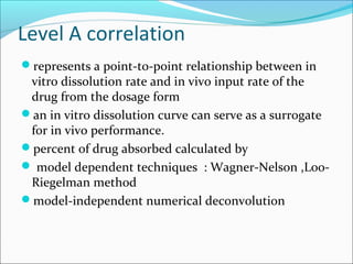Level A correlation
represents a point-to-point relationship between in
vitro dissolution rate and in vivo input rate of the
drug from the dosage form
an in vitro dissolution curve can serve as a surrogate
for in vivo performance.
percent of drug absorbed calculated by
 model dependent techniques : Wagner-Nelson ,Loo-
Riegelman method
model-independent numerical deconvolution
 