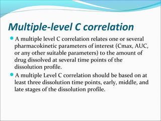 Multiple-level C correlation
A multiple level C correlation relates one or several
pharmacokinetic parameters of interest (Cmax, AUC,
or any other suitable parameters) to the amount of
drug dissolved at several time points of the
dissolution profile.
A multiple Level C correlation should be based on at
least three dissolution time points, early, middle, and
late stages of the dissolution profile.
 