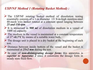 USP/NF Method 1 (Rotating Basket Method) :
 The USP/NF rotating basket method of dissolution testing
essentially consists of a 1-in diameter 13/ 8-in-high stainless-steel
40-mesh wire basket rotated at a constant speed ranging between
25 and 150 rpm.
 It is immersed in 900 ml of dissolution medium in a vessel of
1000 ml capacity.
 The medium in the vessel is maintained at a constant temperature
of 37 ±0.5°C by means of a suitable water bath.
 The dosage unit is placed in a dry basket at the beginning of each
test.
 Distance between inside bottom of the vessel and the basket is
maintained at 25±2 mm during the test.
 In case of non-disintegrating dosage forms this apparatus is
superior to Apparatus 2 since it constrains the dosage form in
steady state fluid flow.
 