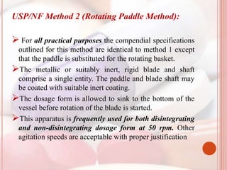 USP/NF Method 2 (Rotating Paddle Method):
 For all practical purposes the compendial specifications
outlined for this method are identical to method 1 except
that the paddle is substituted for the rotating basket.
The metallic or suitably inert, rigid blade and shaft
comprise a single entity. The paddle and blade shaft may
be coated with suitable inert coating.
The dosage form is allowed to sink to the bottom of the
vessel before rotation of the blade is started.
This apparatus is frequently used for both disintegrating
and non-disintegrating dosage form at 50 rpm. Other
agitation speeds are acceptable with proper justification
 