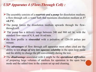 USP Apparatus 4 (Flow-Through Cell) :
The assembly consists of a reservoir and a pump for dissolution medium;
a flow-through cell; a water bath that maintains dissolution medium at 37
±0.5°C.
The pump forces the dissolution medium upwards through the flow-
through cell.
 The pump has a delivery range between 240 and 960 ml/ hr, with the
standard flow rates of 4, 8, and 16 ml/min.
the flow profile is sinusoidal with a pulsation of 120±10 pulses per
minute.
The advantages of flow through cell apparatus most often cited are the
ability to test drugs of very low aqueous solubility in the open loop mode
and the ability to change the pH conveniently during the test.
The disadvantage associated with it might be the operational difficulties
of preparing large volumes of medium for operation in the open loop
mode and the added time in the system set up and cleaning.
 