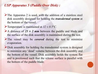 USP Apparatus 5 (Paddle Over Disk) :
The Apparatus 2 is used, with the addition of a stainless steel
disk assembly designed for holding the transdermal system at
the bottom of the vessel.
Temperature is maintained at 32 ± 0.5°C.
A distance of 25 ± 2 mm between the paddle and blade and
the surface of the disk assembly is maintained during the test.
The vessel may be covered during the test to minimize
evaporation.
Disk assembly for holding the transdermal system is designed
to minimize any ‘dead’ volume between the disk assembly and
the bottom of the vessel. Disk assembly holds the system flat
and is positioned such that the release surface is parallel with
the bottom of the paddle blade.
 