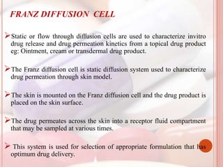 FRANZ DIFFUSION CELL
Static or flow through diffusion cells are used to characterize invitro
drug release and drug permeation kinetics from a topical drug product
eg: Ointment, cream or transdermal drug product.
The Franz diffusion cell is static diffusion system used to characterize
drug permeation through skin model.
The skin is mounted on the Franz diffusion cell and the drug product is
placed on the skin surface.
The drug permeates across the skin into a receptor fluid compartment
that may be sampled at various times.
 This system is used for selection of appropriate formulation that has
optimum drug delivery.
 
