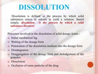 DISSOLUTION
Dissolution is defined as the process by which solid
substances enters in solvent to yield a solution. Stated
simply, dissolution is the process by which a solid
substance dissolves.
Processes involved in the dissolution of solid dosage forms :
 Initial mechanical lag
 Wetting of the dosage form
 Penetration of the dissolution medium into the dosage form
 Disintegration
 Deaggregation of the dosage form and dislodgement of the
granules
 Dissolution
 Occlusion of some particles of the drug
 