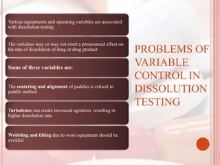 Various equipments and operating variables are associated
with dissolution testing
The variables may or may not exert a pronounced effect on
the rate of dissolution of drug or drug product
Some of these variables are:
The centering and alignment of paddles is critical in
paddle method
Turbulence can create increased agitation, resulting in
higher dissolution rate.
Wobbling and tilting due to worn equipment should be
avoided
PROBLEMS OF
VARIABLE
CONTROL IN
DISSOLUTION
TESTING
 