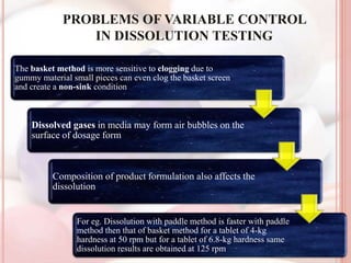 PROBLEMS OF VARIABLE CONTROL
IN DISSOLUTION TESTING
The basket method is more sensitive to clogging due to
gummy material small pieces can even clog the basket screen
and create a non-sink condition
Dissolved gases in media may form air bubbles on the
surface of dosage form
Composition of product formulation also affects the
dissolution
For eg. Dissolution with paddle method is faster with paddle
method then that of basket method for a tablet of 4-kg
hardness at 50 rpm but for a tablet of 6.8-kg hardness same
dissolution results are obtained at 125 rpm
 