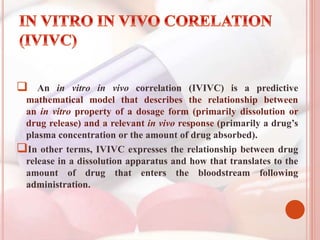  An in vitro in vivo correlation (IVIVC) is a predictive
mathematical model that describes the relationship between
an in vitro property of a dosage form (primarily dissolution or
drug release) and a relevant in vivo response (primarily a drug’s
plasma concentration or the amount of drug absorbed).
In other terms, IVIVC expresses the relationship between drug
release in a dissolution apparatus and how that translates to the
amount of drug that enters the bloodstream following
administration.
 