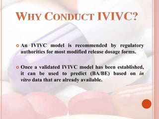  An IVIVC model is recommended by regulatory
authorities for most modified release dosage forms.
 Once a validated IVIVC model has been established,
it can be used to predict (BA/BE) based on in
vitro data that are already available.
 