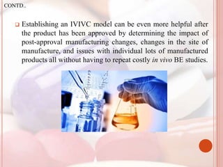  Establishing an IVIVC model can be even more helpful after
the product has been approved by determining the impact of
post-approval manufacturing changes, changes in the site of
manufacture, and issues with individual lots of manufactured
products all without having to repeat costly in vivo BE studies.
CONTD..
 